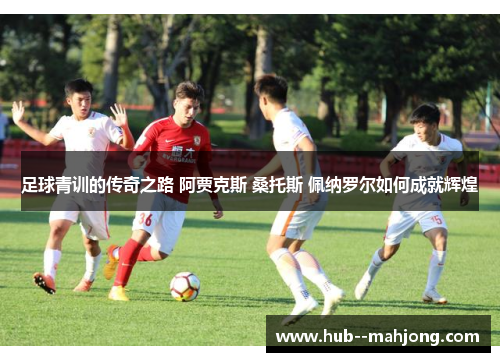 足球青训的传奇之路 阿贾克斯 桑托斯 佩纳罗尔如何成就辉煌