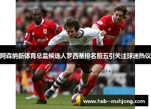 阿森纳新体育总监候选人罗西基排名前五引关注球迷热议 阿森纳新体育总监候选人罗西基排名前五引关注球迷热议